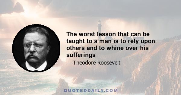 The worst lesson that can be taught to a man is to rely upon others and to whine over his sufferings