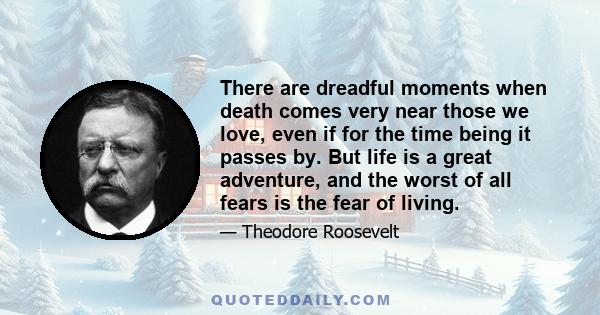 There are dreadful moments when death comes very near those we love, even if for the time being it passes by. But life is a great adventure, and the worst of all fears is the fear of living.