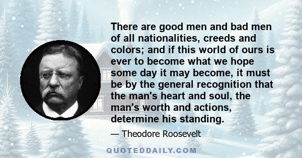 There are good men and bad men of all nationalities, creeds and colors; and if this world of ours is ever to become what we hope some day it may become, it must be by the general recognition that the man's heart and