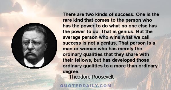 There are two kinds of success. One is the rare kind that comes to the person who has the power to do what no one else has the power to do. That is genius. But the average person who wins what we call success is not a