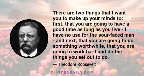 There are two things that I want you to make up your minds to: first, that you are going to have a good time as long as you live - I have no use for the sour-faced man - and next, that you are going to do something