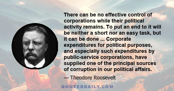 There can be no effective control of corporations while their political activity remains. To put an end to it will be neither a short nor an easy task, but it can be done ... Corporate expenditures for political