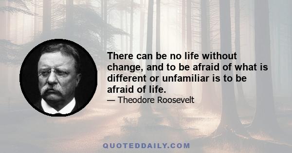 There can be no life without change, and to be afraid of what is different or unfamiliar is to be afraid of life.