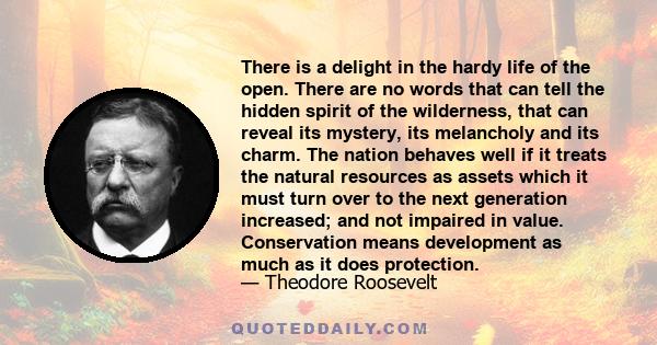 There is a delight in the hardy life of the open. There are no words that can tell the hidden spirit of the wilderness, that can reveal its mystery, its melancholy and its charm. The nation behaves well if it treats the 