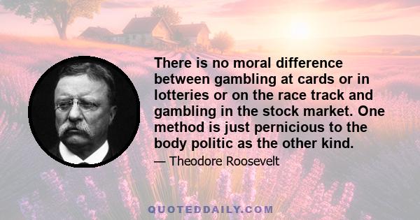 There is no moral difference between gambling at cards or in lotteries or on the race track and gambling in the stock market. One method is just pernicious to the body politic as the other kind.