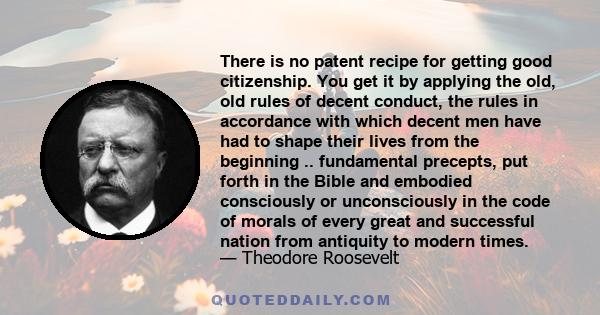 There is no patent recipe for getting good citizenship. You get it by applying the old, old rules of decent conduct, the rules in accordance with which decent men have had to shape their lives from the beginning ..