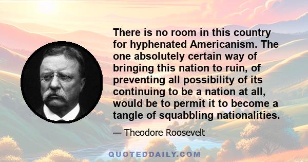 There is no room in this country for hyphenated Americanism. The one absolutely certain way of bringing this nation to ruin, of preventing all possibility of its continuing to be a nation at all, would be to permit it