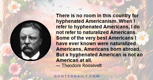 There is no room in this country for hyphenated Americanism. When I refer to hyphenated Americans, I do not refer to naturalized Americans. Some of the very best Americans I have ever known were naturalized Americans,