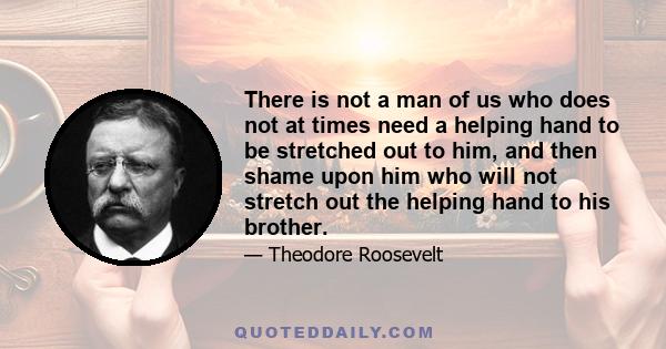 There is not a man of us who does not at times need a helping hand to be stretched out to him, and then shame upon him who will not stretch out the helping hand to his brother.