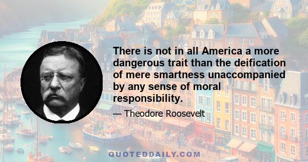 There is not in all America a more dangerous trait than the deification of mere smartness unaccompanied by any sense of moral responsibility.