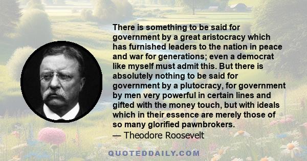 There is something to be said for government by a great aristocracy which has furnished leaders to the nation in peace and war for generations; even a democrat like myself must admit this. But there is absolutely