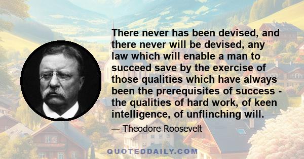 There never has been devised, and there never will be devised, any law which will enable a man to succeed save by the exercise of those qualities which have always been the prerequisites of success - the qualities of