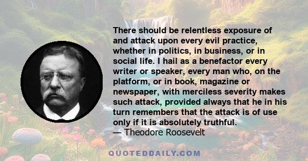 There should be relentless exposure of and attack upon every evil practice, whether in politics, in business, or in social life. I hail as a benefactor every writer or speaker, every man who, on the platform, or in