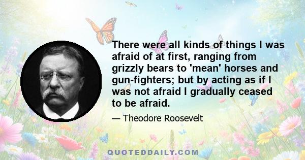 There were all kinds of things I was afraid of at first, ranging from grizzly bears to 'mean' horses and gun-fighters; but by acting as if I was not afraid I gradually ceased to be afraid.