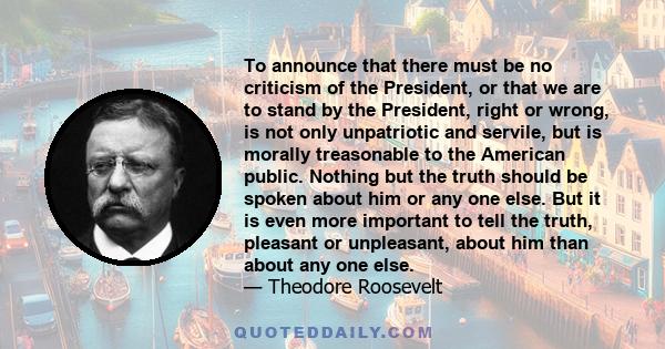 To announce that there must be no criticism of the President, or that we are to stand by the President, right or wrong, is not only unpatriotic and servile, but is morally treasonable to the American public. Nothing but 