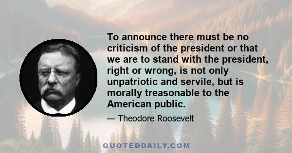 To announce there must be no criticism of the president or that we are to stand with the president, right or wrong, is not only unpatriotic and servile, but is morally treasonable to the American public.