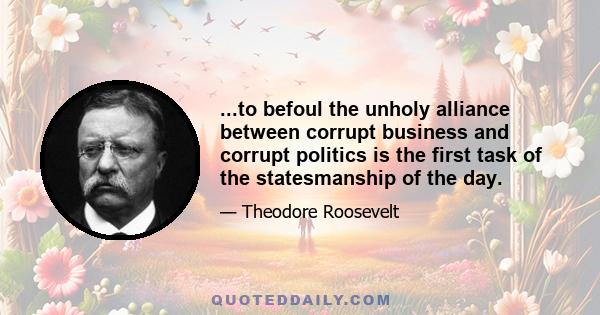 ...to befoul the unholy alliance between corrupt business and corrupt politics is the first task of the statesmanship of the day.