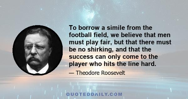 To borrow a simile from the football field, we believe that men must play fair, but that there must be no shirking, and that the success can only come to the player who hits the line hard.