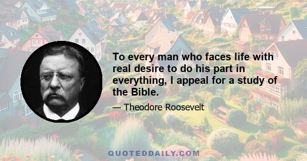 To every man who faces life with real desire to do his part in everything, I appeal for a study of the Bible.