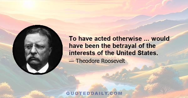 To have acted otherwise ... would have been the betrayal of the interests of the United States.