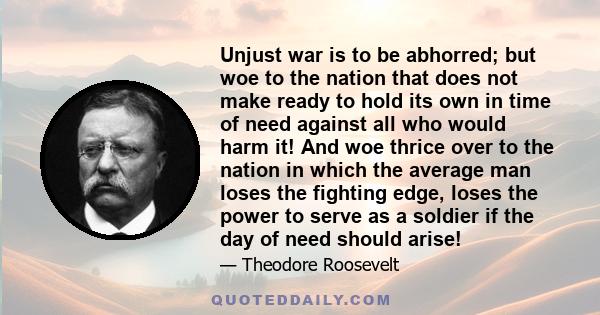 Unjust war is to be abhorred; but woe to the nation that does not make ready to hold its own in time of need against all who would harm it! And woe thrice over to the nation in which the average man loses the fighting