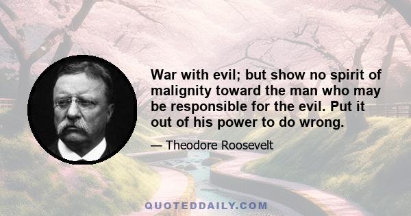 War with evil; but show no spirit of malignity toward the man who may be responsible for the evil. Put it out of his power to do wrong.