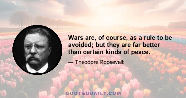 Wars are, of course, as a rule to be avoided; but they are far better than certain kinds of peace.