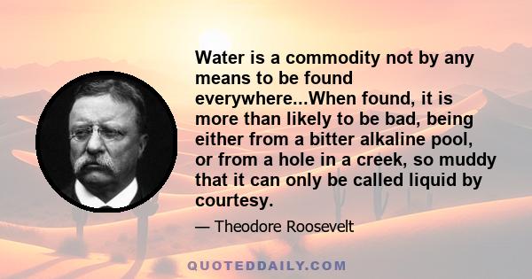 Water is a commodity not by any means to be found everywhere...When found, it is more than likely to be bad, being either from a bitter alkaline pool, or from a hole in a creek, so muddy that it can only be called