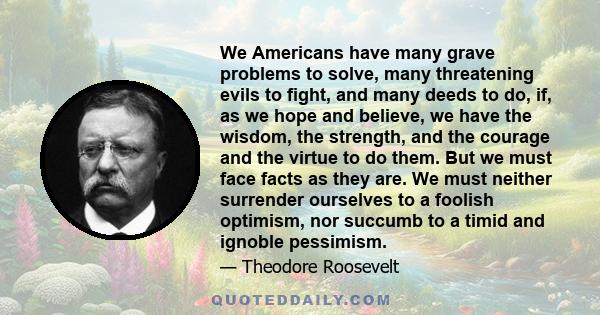 We Americans have many grave problems to solve, many threatening evils to fight, and many deeds to do, if, as we hope and believe, we have the wisdom, the strength, and the courage and the virtue to do them. But we must 