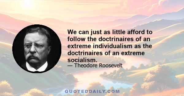 We can just as little afford to follow the doctrinaires of an extreme individualism as the doctrinaires of an extreme socialism.