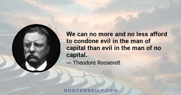 We can no more and no less afford to condone evil in the man of capital than evil in the man of no capital.