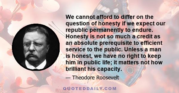 We cannot afford to differ on the question of honesty if we expect our republic permanently to endure. Honesty is not so much a credit as an absolute prerequisite to efficient service to the public. Unless a man is