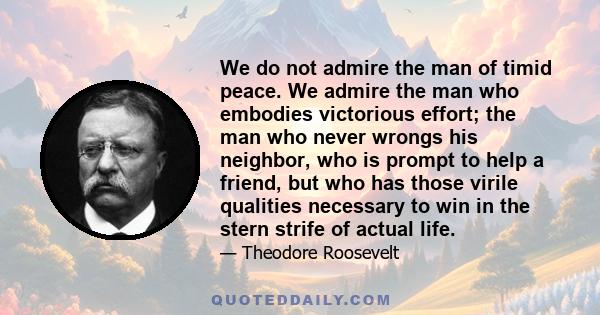 We do not admire the man of timid peace. We admire the man who embodies victorious effort; the man who never wrongs his neighbor, who is prompt to help a friend, but who has those virile qualities necessary to win in