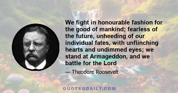 We fight in honourable fashion for the good of mankind; fearless of the future, unheeding of our individual fates, with unflinching hearts and undimmed eyes; we stand at Armageddon, and we battle for the Lord