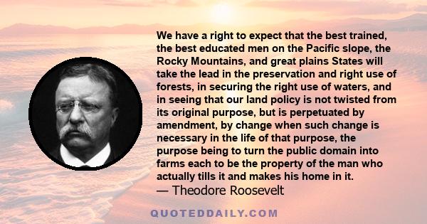 We have a right to expect that the best trained, the best educated men on the Pacific slope, the Rocky Mountains, and great plains States will take the lead in the preservation and right use of forests, in securing the