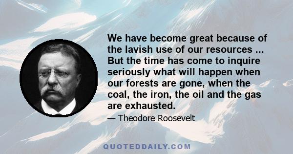 We have become great because of the lavish use of our resources ... But the time has come to inquire seriously what will happen when our forests are gone, when the coal, the iron, the oil and the gas are exhausted.