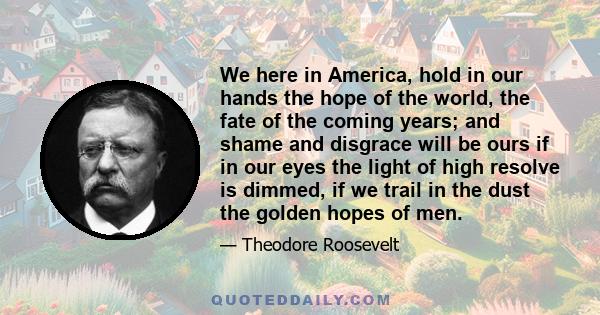 We here in America, hold in our hands the hope of the world, the fate of the coming years; and shame and disgrace will be ours if in our eyes the light of high resolve is dimmed, if we trail in the dust the golden hopes 