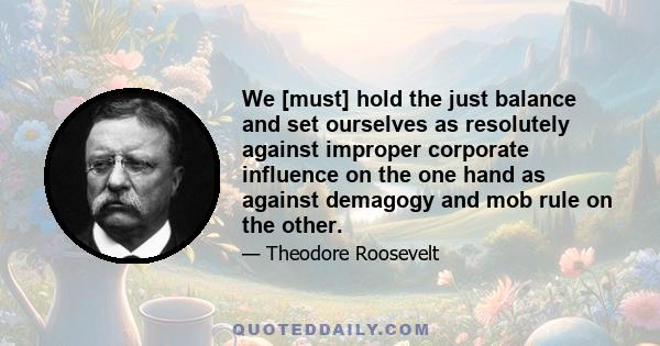 We [must] hold the just balance and set ourselves as resolutely against improper corporate influence on the one hand as against demagogy and mob rule on the other.