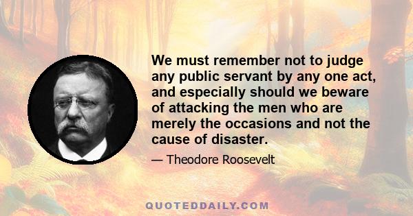 We must remember not to judge any public servant by any one act, and especially should we beware of attacking the men who are merely the occasions and not the cause of disaster.