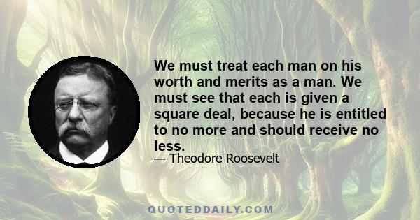 We must treat each man on his worth and merits as a man. We must see that each is given a square deal, because he is entitled to no more and should receive no less.