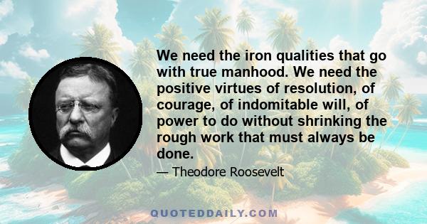 We need the iron qualities that go with true manhood. We need the positive virtues of resolution, of courage, of indomitable will, of power to do without shrinking the rough work that must always be done.