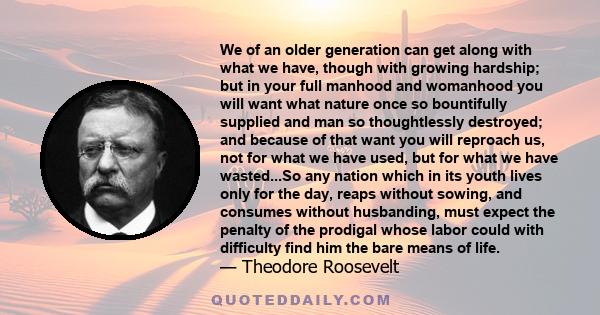 We of an older generation can get along with what we have, though with growing hardship; but in your full manhood and womanhood you will want what nature once so bountifully supplied and man so thoughtlessly destroyed;