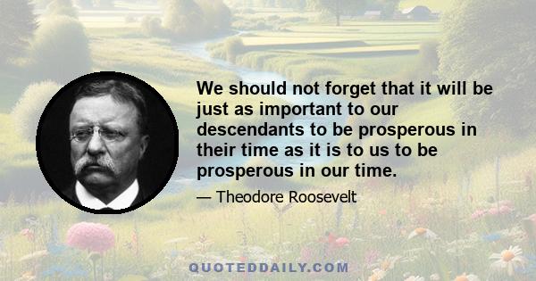 We should not forget that it will be just as important to our descendants to be prosperous in their time as it is to us to be prosperous in our time.