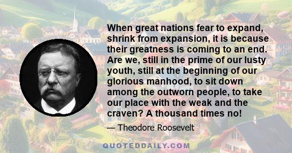 When great nations fear to expand, shrink from expansion, it is because their greatness is coming to an end. Are we, still in the prime of our lusty youth, still at the beginning of our glorious manhood, to sit down