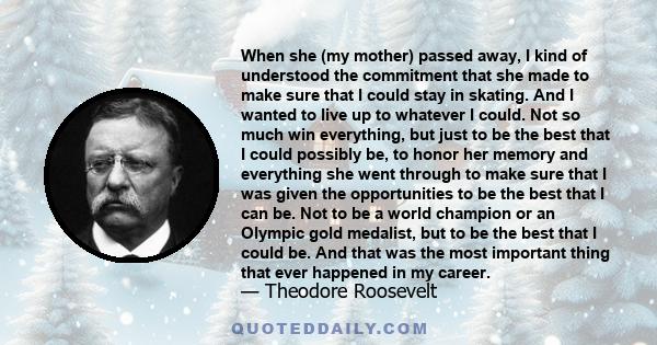 When she (my mother) passed away, I kind of understood the commitment that she made to make sure that I could stay in skating. And I wanted to live up to whatever I could. Not so much win everything, but just to be the