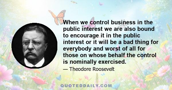 When we control business in the public interest we are also bound to encourage it in the public interest or it will be a bad thing for everybody and worst of all for those on whose behalf the control is nominally