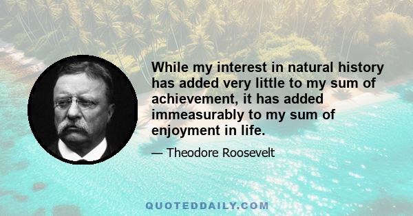 While my interest in natural history has added very little to my sum of achievement, it has added immeasurably to my sum of enjoyment in life.