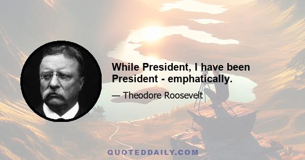 While President, I have been President - emphatically.