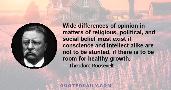 Wide differences of opinion in matters of religious, political, and social belief must exist if conscience and intellect alike are not to be stunted, if there is to be room for healthy growth.