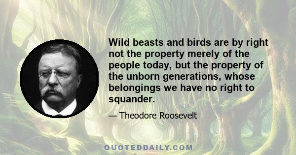 Wild beasts and birds are by right not the property merely of the people today, but the property of the unborn generations, whose belongings we have no right to squander.